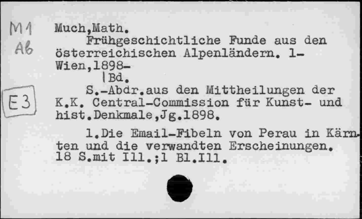 ﻿М4
AG
Much,Math.
Frühgeschichtliche Funde aus den österreichischen Alpenländem. 1-Wien,1898-iBd.
S.-Abdr.aus den Mittheilungen der K.K. Central-Commission für Kunst- und hist.Denkmale,J g.1898.
l.Die Email-Fibeln von Perau in Kä: ten und die verwandten Erscheinungen. 18 S.mit Ill.jl Bl.Ill.